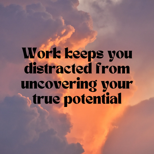 WORK DISTRACTS YOU FROM YOUR TRUE POTENTIAL